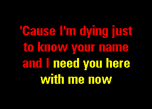 'Cause I'm dying just
to know your name

and I need you here
with me now