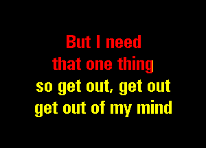 But I need
that one thing

so get out, get out
get out of my mind