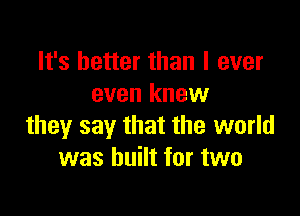 It's better than I ever
even knew

they say that the world
was built for two