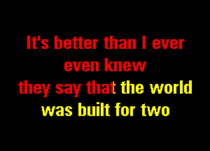 It's better than I ever
even knew

they say that the world
was built for two