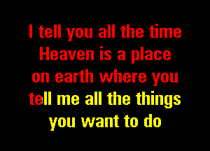 I tell you all the time
Heaven is a place
on earth where you
tell me all the things
you want to do