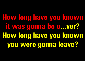 How long have you known
it was gonna be o...ver?
How long have you known
you were gonna leave?
