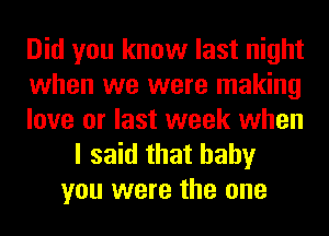 Did you know last night
when we were making
love or last week when
I said that baby
you were the one