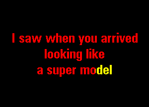 I saw when you arrived

looking like
a super model