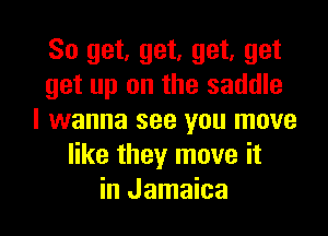 So get, get. get. get
get up on the saddle

I wanna see you move
like they move it
in Jamaica
