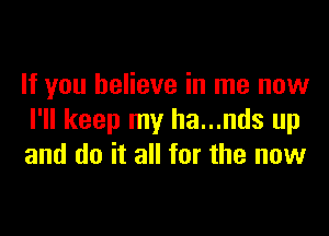 If you believe in me now

I'll keep my ha...nds up
and do it all for the now