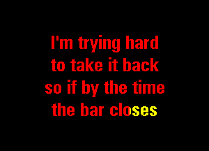 I'm trying hard
to take it back

so if by the time
the bar closes