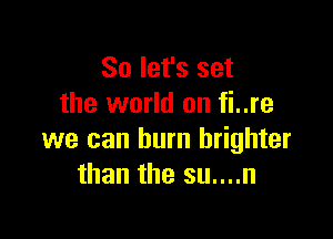 So let's set
the world on fi..re

we can burn brighter
than the su....n