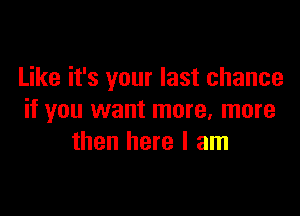 Like it's your last chance

if you want more. more
then here I am