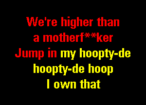 We're higher than
a motherfwker

Jump in my hoopty-de
hoopty-de hoop
I own that