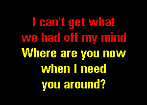 I can't get what
we had off my mind

Where are you now
when I need
you around?