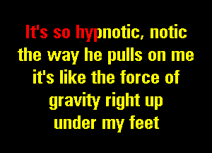 It's so hypnotic, notic
the way he pulls on me
it's like the force of
gravity right up
under my feet