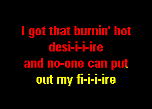 I got that burnin' hot
desi-i-i-ire

and no-one can put
out my fi-i-i-ire