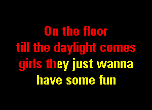 0n the floor
till the daylight comes

girls they just wanna
have some fun
