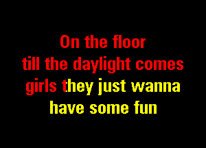 0n the floor
till the daylight comes

girls they just wanna
have some fun