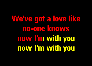 We've got a love like
no-one knows

now I'm with you
now I'm with you