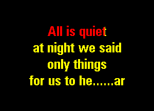 All is quiet
at night we said

only things
for us to he ...... ar