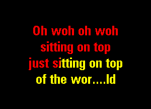 0h woh oh woh
sitting on top

just sitting on top
of the wor....ld