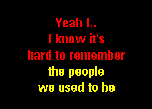 Yeah l..
I know it's

hard to remember
the people
we used to be