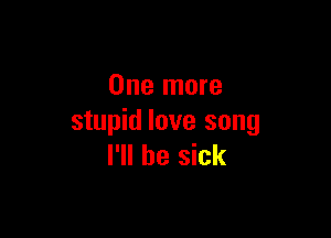One more

stupid love song
I'll be sick