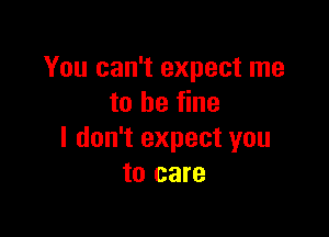 You can't expect me
to be fine

I don't expect you
to care