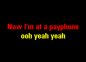 Now I'm at a payphone

ooh yeah yeah