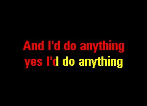 And I'd do anything

yes I'd do anyihing