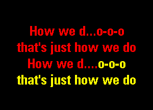 How we d...o-o-o
that's just how we do

How we d....o-o-o
that's just how we do