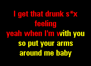 I get that drunk 395x
feeHng

yeah when I'm with you
so put your arms
around me baby
