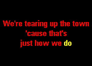 We're tearing up the town

'cause that's
iust how we do