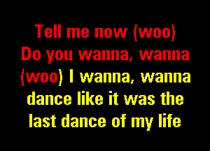 Tell me now (woo)
Do you wanna, wanna
(woo) I wanna, wanna

dance like it was the
last dance of my life