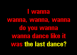 I wanna
wanna, wanna, wanna
do you wanna
wanna dance like it
was the last dance?