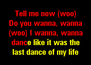 Tell me now (woo)
Do you wanna, wanna
(woo) I wanna, wanna

dance like it was the
last dance of my life