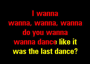 I wanna
wanna, wanna, wanna
do you wanna
wanna dance like it
was the last dance?