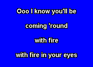 000 I know you'll be
coming 'round

with fire

with fire in your eyes