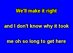 We'll make it right

and I don't know why it took

me oh so long to get here