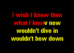 I wish I knew then
what I know now

wouldn't dive in
wouldn't bow down