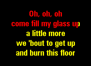 0h,oh,oh
come fill my glass up

a little more
we 'bout to get up
and burn this floor
