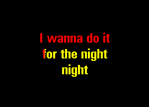 I wanna do it

for the night
night