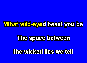 What wild-eyed beast you be

The space between

the wicked lies we tell