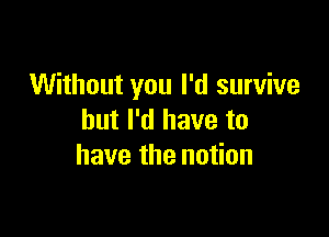 Without you I'd survive

but I'd have to
have the notion
