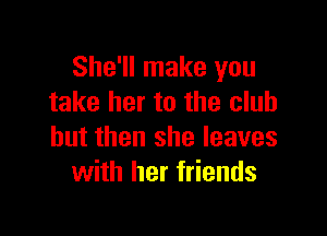 She'll make you
take her to the club

but then she leaves
with her friends