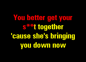 You better get your
swt together

'cause she's bringing
you down now