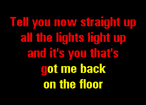 Tell you now straight up
all the lights light up

and it's you that's
got me back
on the floor