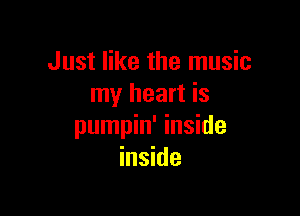 Just like the music
my heart is

pumpin' inside
inside