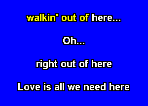 walkin' out of here...

Oh...

right out of here

Love is all we need here