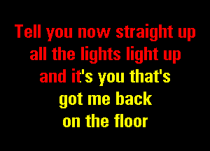 Tell you now straight up
all the lights light up

and it's you that's
got me back
on the floor