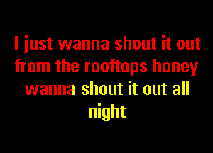 I iust wanna shout it out
from the rooftops honey
wanna shout it out all
night