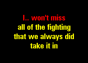 l.. won't miss
all of the fighting

that we always did
take it in