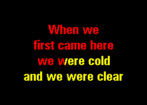 When we
first came here

we were cold
and we were clear